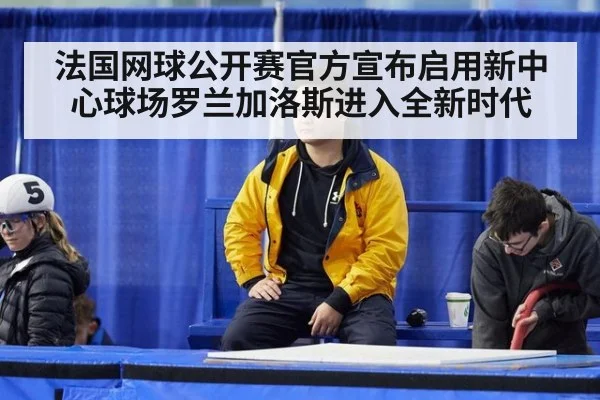 法国网球公开赛官方宣布启用新中心球场罗兰加洛斯进入全新时代