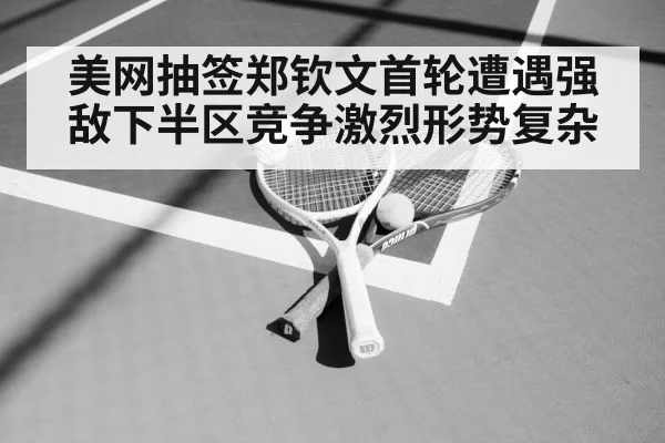 美网抽签郑钦文首轮遭遇强敌下半区竞争激烈形势复杂