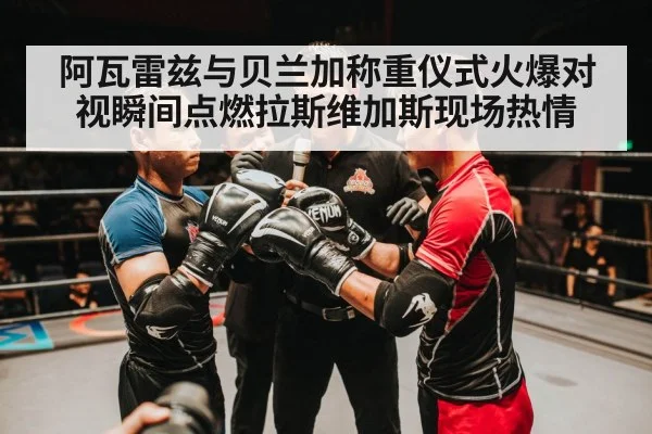 阿瓦雷兹与贝兰加称重仪式火爆对视瞬间点燃拉斯维加斯现场热情