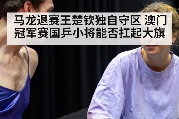 马龙退赛王楚钦独自守区 澳门冠军赛国乒小将能否扛起大旗